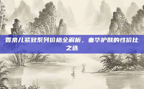 香奈儿紧致系列价格全解析，奢华护肤的性价比之选