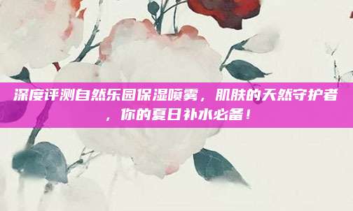 深度评测自然乐园保湿喷雾,肌肤的天然守护者,你的夏日补水必备!