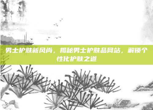 男士护肤新风尚,揭秘男士护肤品网站,解锁个性化护肤之道