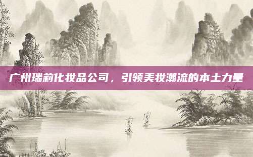 广州瑞莉化妆品公司,引领美妆潮流的本土力量