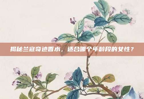 揭秘兰寇奇迹香水，适合哪个年龄段的女性？