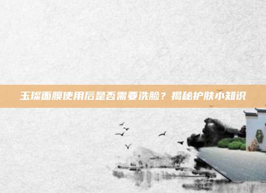 玉璨面膜使用后是否需要洗脸?揭秘护肤小知识