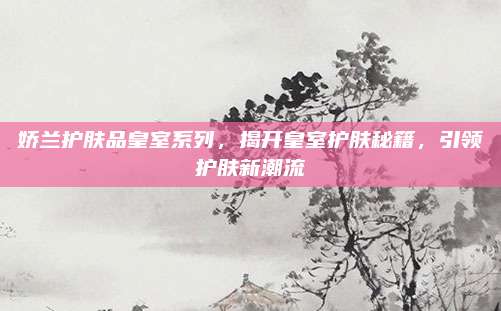 娇兰护肤品皇室系列，揭开皇室护肤秘籍，引领护肤新潮流