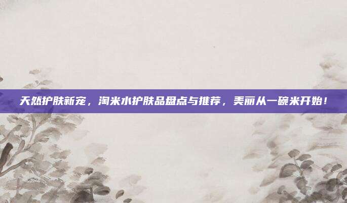 天然护肤新宠,淘米水护肤品盘点与推荐,美丽从一碗米开始!