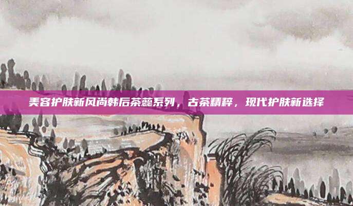 美容护肤新风尚韩后茶蕊系列，古茶精粹，现代护肤新选择