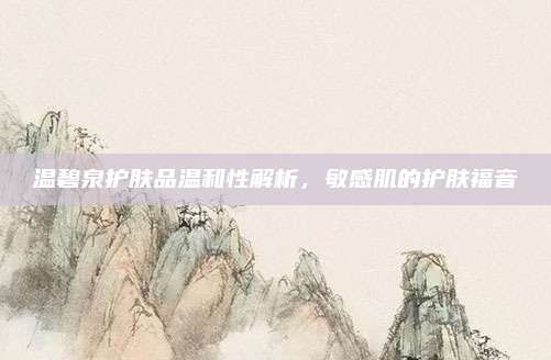 温碧泉护肤品温和性解析，敏感肌的护肤福音