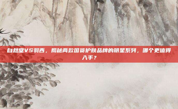 自然堂VS羽西，揭秘两款国货护肤品牌的明星系列，哪个更值得入手？