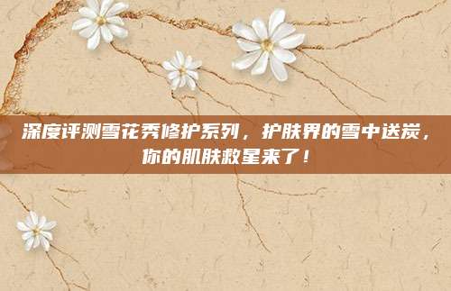 深度评测雪花秀修护系列，护肤界的雪中送炭，你的肌肤救星来了！