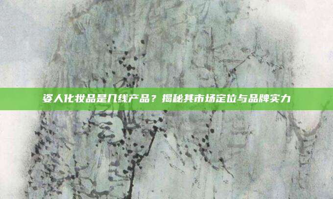 姿人化妆品是几线产品？揭秘其市场定位与品牌实力