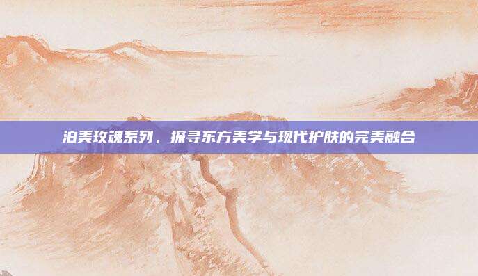 泊美玫魂系列，探寻东方美学与现代护肤的完美融合