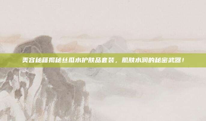 美容秘籍揭秘丝瓜水护肤品套装，肌肤水润的秘密武器！