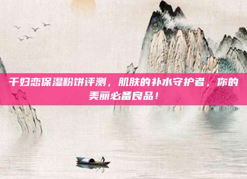 千妇恋保湿粉饼评测，肌肤的补水守护者，你的美丽必备良品！