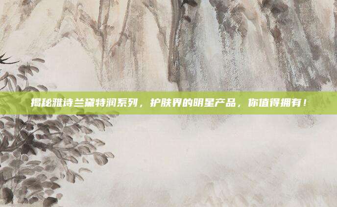 揭秘雅诗兰黛特润系列，护肤界的明星产品，你值得拥有！