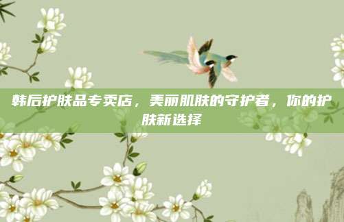 韩后护肤品专卖店，美丽肌肤的守护者，你的护肤新选择
