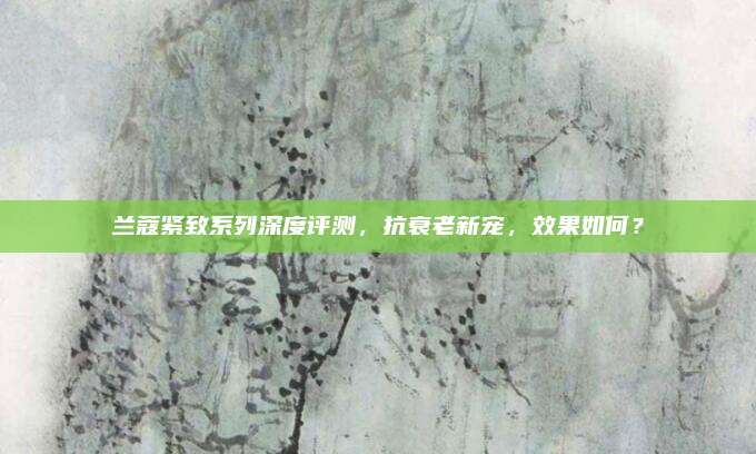 兰蔻紧致系列深度评测，抗衰老新宠，效果如何？