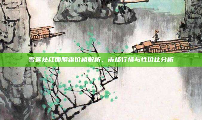 雪莲祛红面膜霜价格解析，市场行情与性价比分析