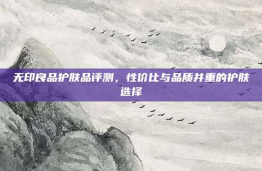 无印良品护肤品评测，性价比与品质并重的护肤选择