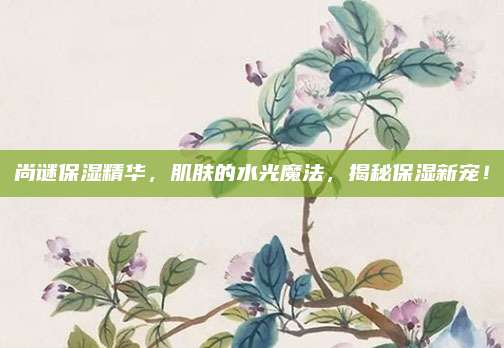 尚谜保湿精华，肌肤的水光魔法，揭秘保湿新宠！