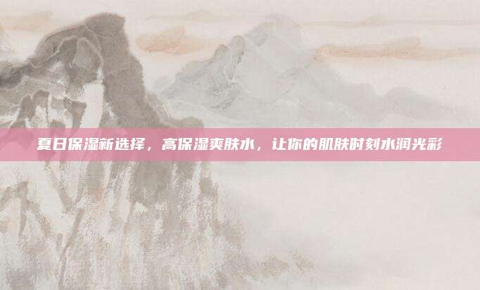 夏日保湿新选择，高保湿爽肤水，让你的肌肤时刻水润光彩