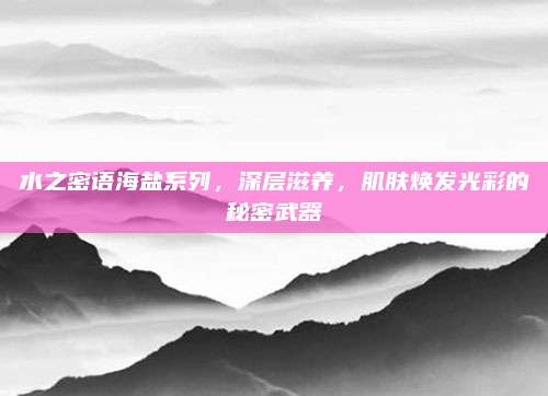水之密语海盐系列，深层滋养，肌肤焕发光彩的秘密武器
