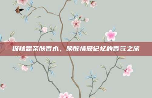 探秘思亲肤香水，唤醒情感记忆的香氛之旅
