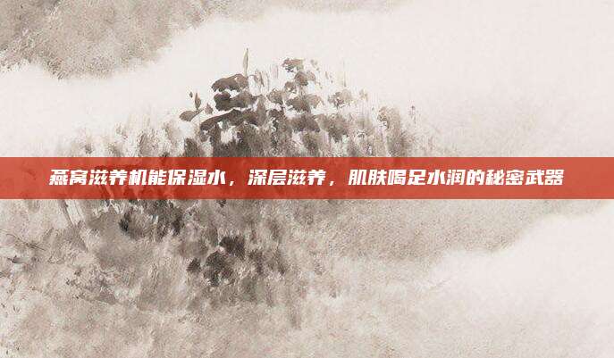 燕窝滋养机能保湿水，深层滋养，肌肤喝足水润的秘密武器
