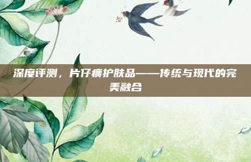 深度评测，片仔癀护肤品——传统与现代的完美融合