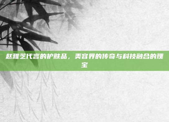 赵雅芝代言的护肤品，美容界的传奇与科技融合的瑰宝