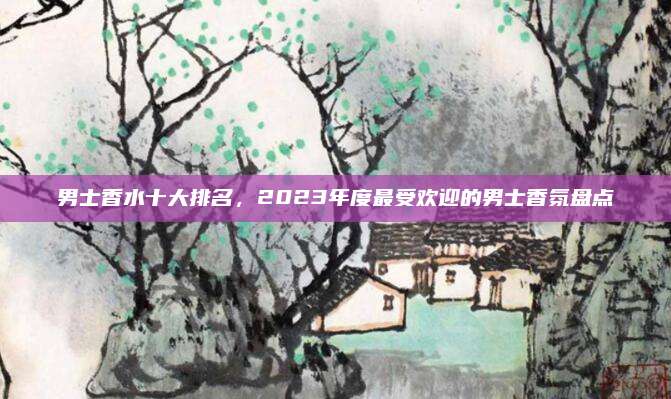 男士香水十大排名，2023年度最受欢迎的男士香氛盘点