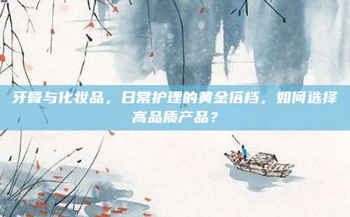 牙膏与化妆品,日常护理的黄金搭档,如何选择高品质产品?