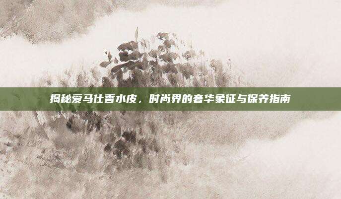 揭秘爱马仕香水皮,时尚界的奢华象征与保养指南