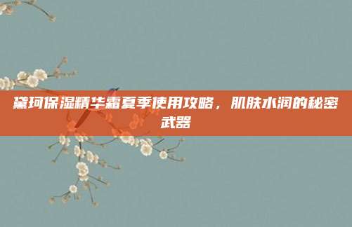 黛珂保湿精华霜夏季使用攻略,肌肤水润的秘密武器