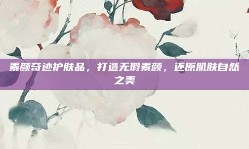 素颜奇迹护肤品，打造无瑕素颜，还原肌肤自然之美