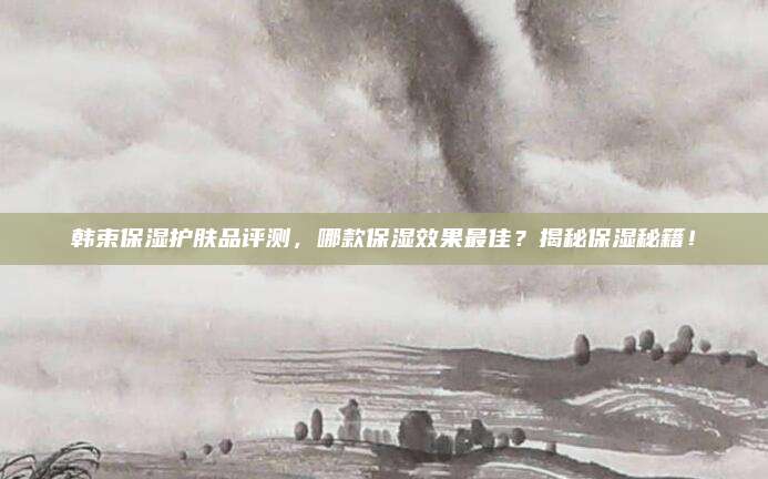 韩束保湿护肤品评测,哪款保湿效果最佳?揭秘保湿秘籍!