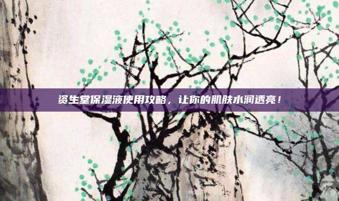 资生堂保湿液使用攻略,让你的肌肤水润透亮!