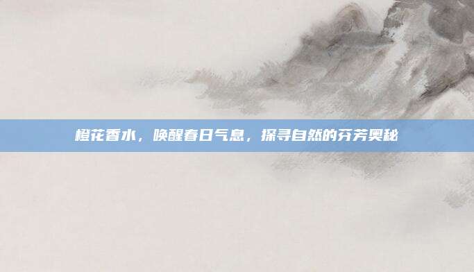 橙花香水，唤醒春日气息，探寻自然的芬芳奥秘