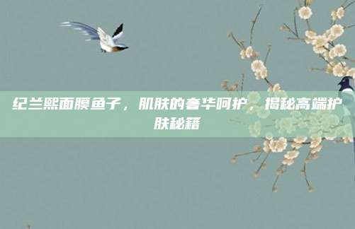 纪兰熙面膜鱼子，肌肤的奢华呵护，揭秘高端护肤秘籍