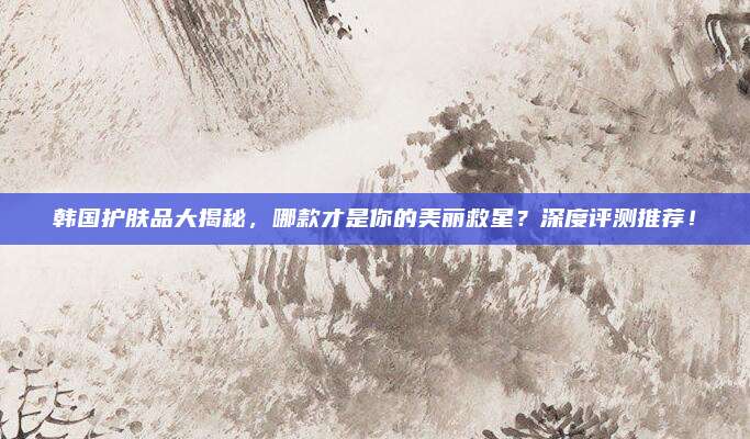 韩国护肤品大揭秘，哪款才是你的美丽救星？深度评测推荐！