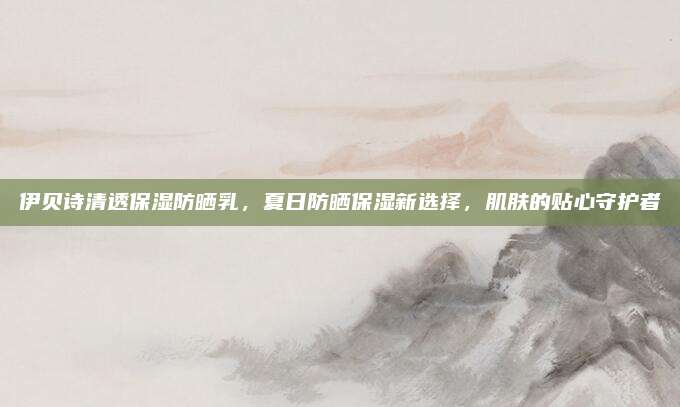 伊贝诗清透保湿防晒乳，夏日防晒保湿新选择，肌肤的贴心守护者