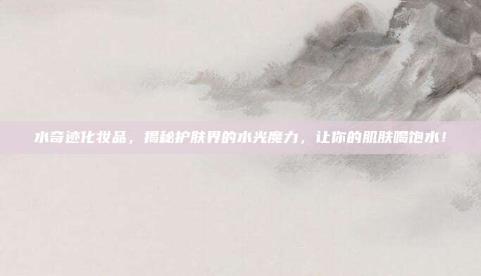 水奇迹化妆品,揭秘护肤界的水光魔力,让你的肌肤喝饱水!
