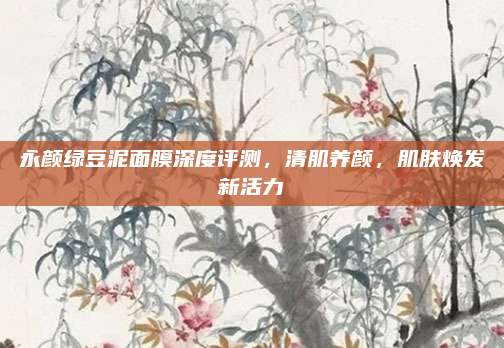 永颜绿豆泥面膜深度评测，清肌养颜，肌肤焕发新活力