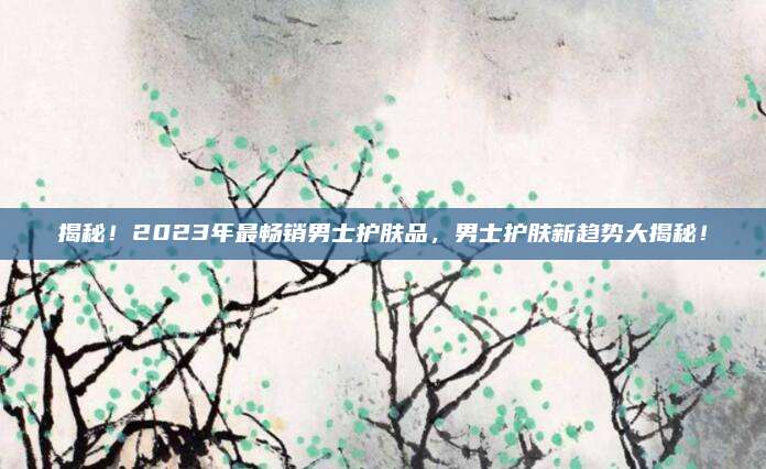 揭秘！2023年最畅销男士护肤品，男士护肤新趋势大揭秘！