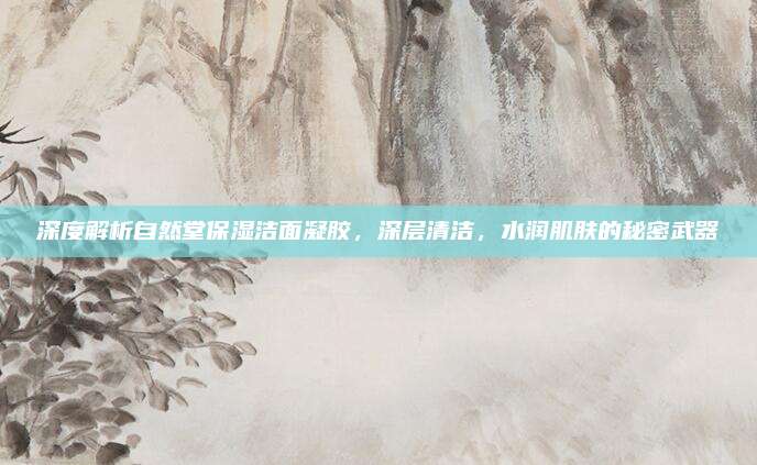 深度解析自然堂保湿洁面凝胶，深层清洁，水润肌肤的秘密武器