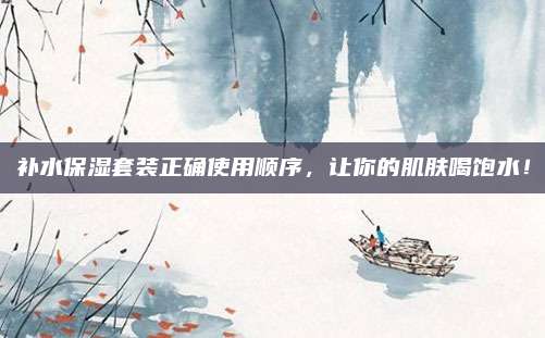 补水保湿套装正确使用顺序,让你的肌肤喝饱水!