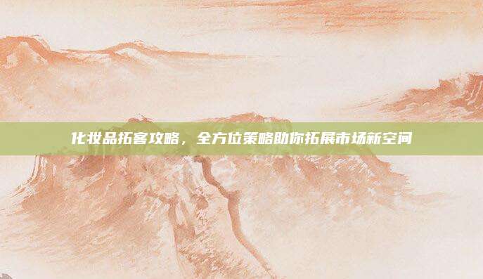 化妆品拓客攻略，全方位策略助你拓展市场新空间