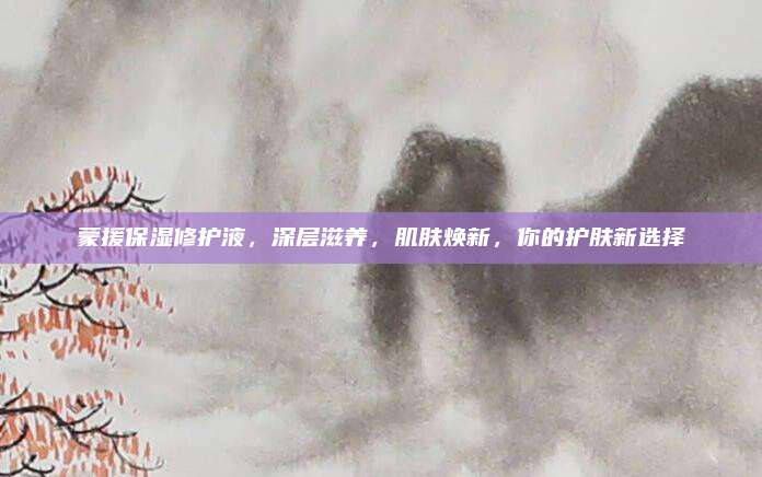 蒙援保湿修护液，深层滋养，肌肤焕新，你的护肤新选择