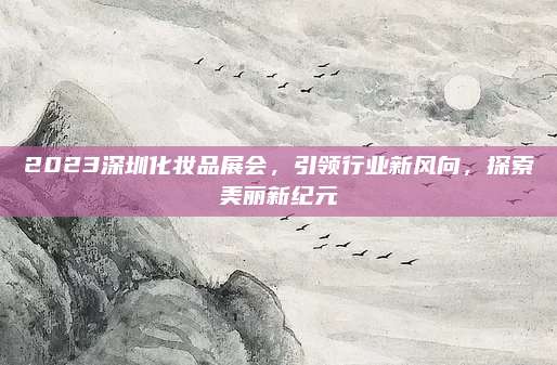 2023深圳化妆品展会，引领行业新风向，探索美丽新纪元
