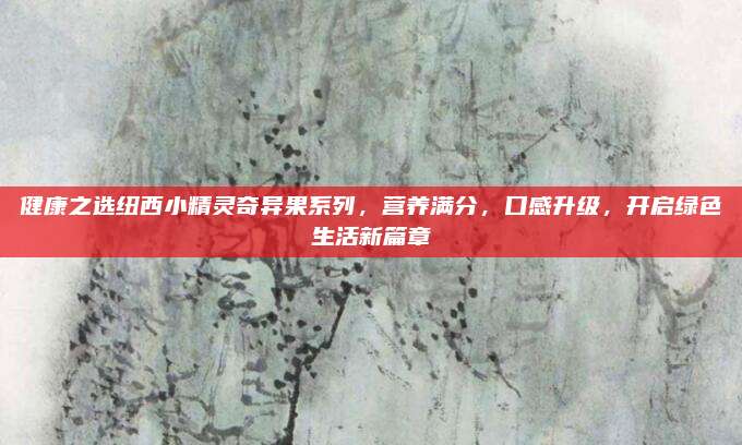 健康之选纽西小精灵奇异果系列，营养满分，口感升级，开启绿色生活新篇章