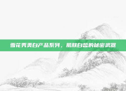 雪花秀美白产品系列,肌肤白皙的秘密武器