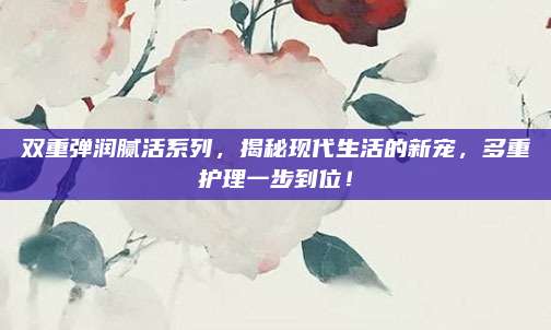 双重弹润腻活系列,揭秘现代生活的新宠,多重护理一步到位!